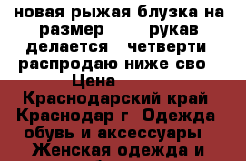 новая рыжая блузка на размер 44-46,рукав делается 3 четверти, распродаю ниже сво › Цена ­ 800 - Краснодарский край, Краснодар г. Одежда, обувь и аксессуары » Женская одежда и обувь   . Краснодарский край,Краснодар г.